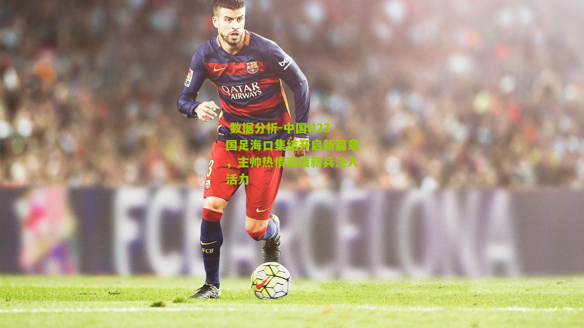 中国U23国足海口集结开启新篇章，主帅热情迎接新兵注入活力